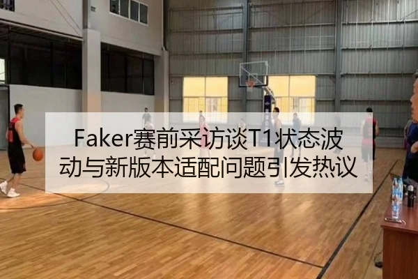 Faker赛前采访谈T1状态波动与新版本适配问题引发热议